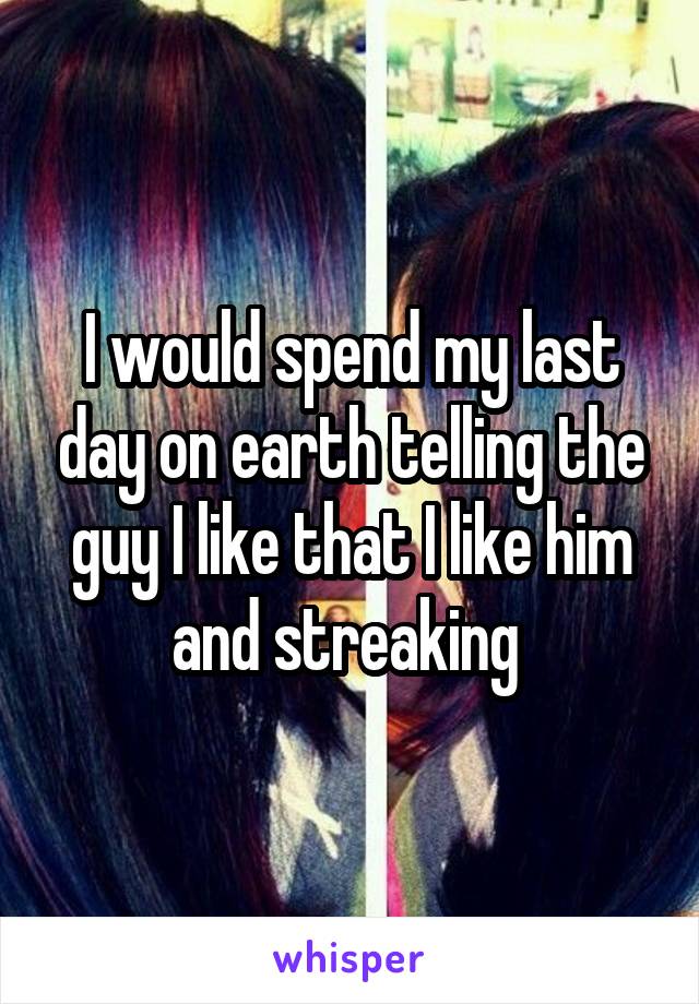 I would spend my last day on earth telling the guy I like that I like him and streaking 
