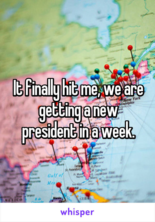 It finally hit me, we are getting a new president in a week.