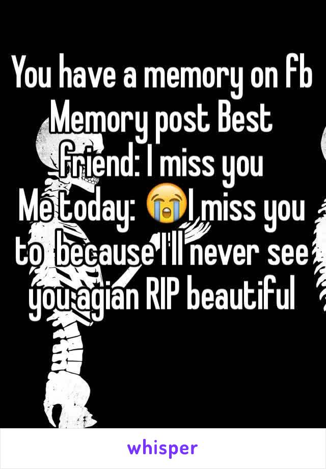 You have a memory on fb 
Memory post Best friend: I miss you 
Me today: 😭I miss you to  because I'll never see you agian RIP beautiful 
