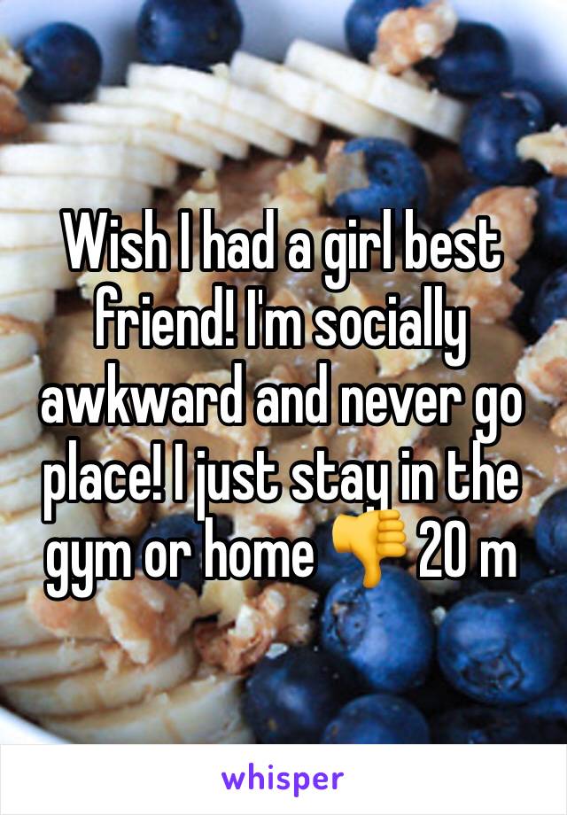 Wish I had a girl best friend! I'm socially awkward and never go place! I just stay in the gym or home 👎 20 m 