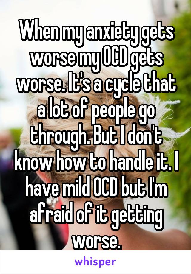 When my anxiety gets worse my OCD gets worse. It's a cycle that a lot of people go through. But I don't know how to handle it. I have mild OCD but I'm afraid of it getting worse.