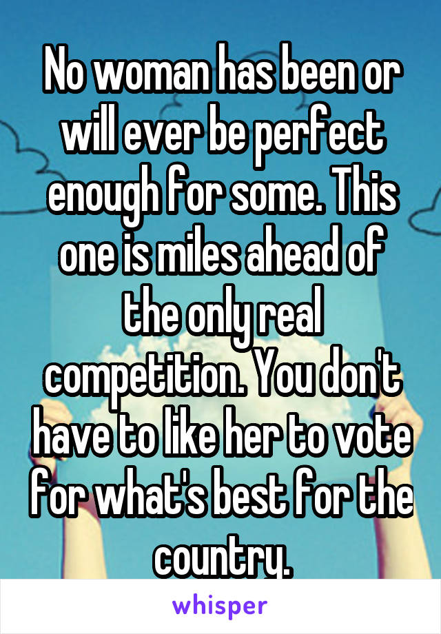 No woman has been or will ever be perfect enough for some. This one is miles ahead of the only real competition. You don't have to like her to vote for what's best for the country.