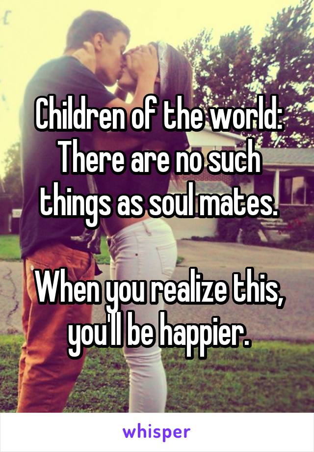 Children of the world:
There are no such things as soul mates.

When you realize this, you'll be happier.