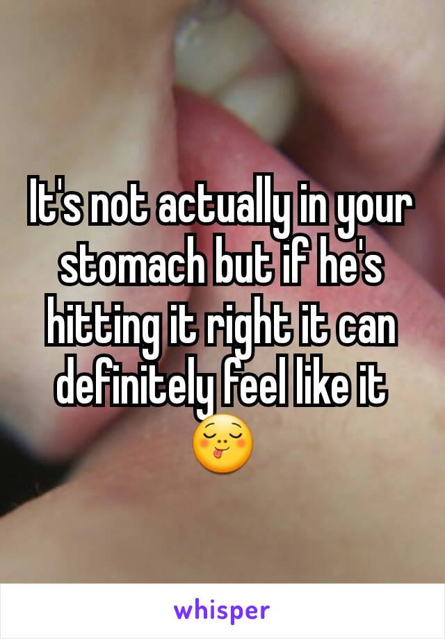 It's not actually in your stomach but if he's hitting it right it can definitely feel like it😋