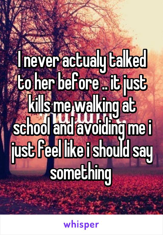 I never actualy talked to her before .. it just kills me walking at school and avoiding me i just feel like i should say something 