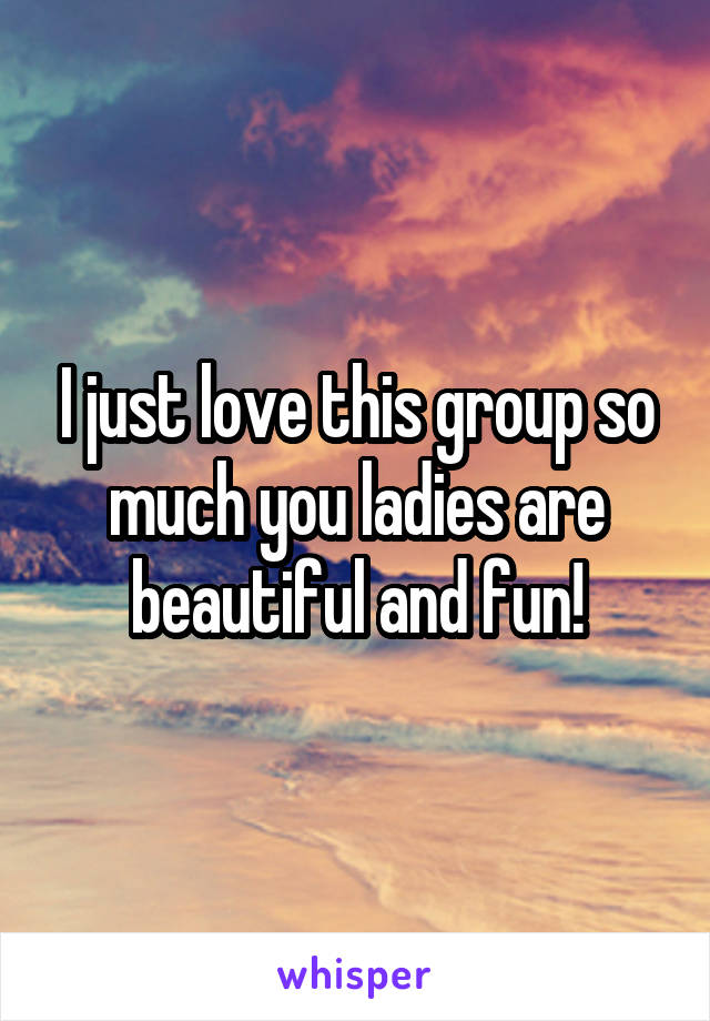 I just love this group so much you ladies are beautiful and fun!