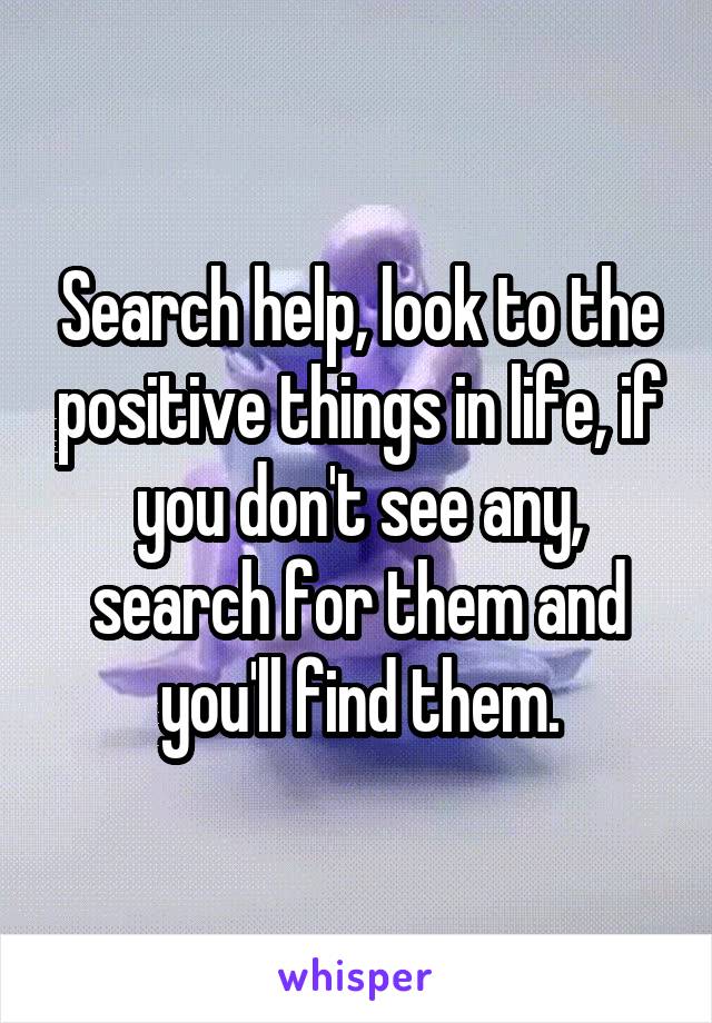Search help, look to the positive things in life, if you don't see any, search for them and you'll find them.
