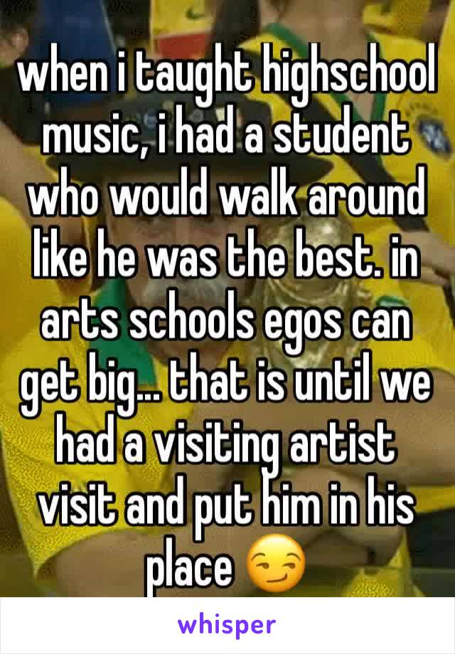 when i taught highschool music, i had a student who would walk around like he was the best. in arts schools egos can get big... that is until we had a visiting artist visit and put him in his place 😏