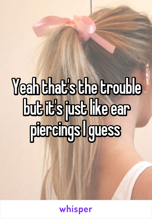 Yeah that's the trouble but it's just like ear piercings I guess 