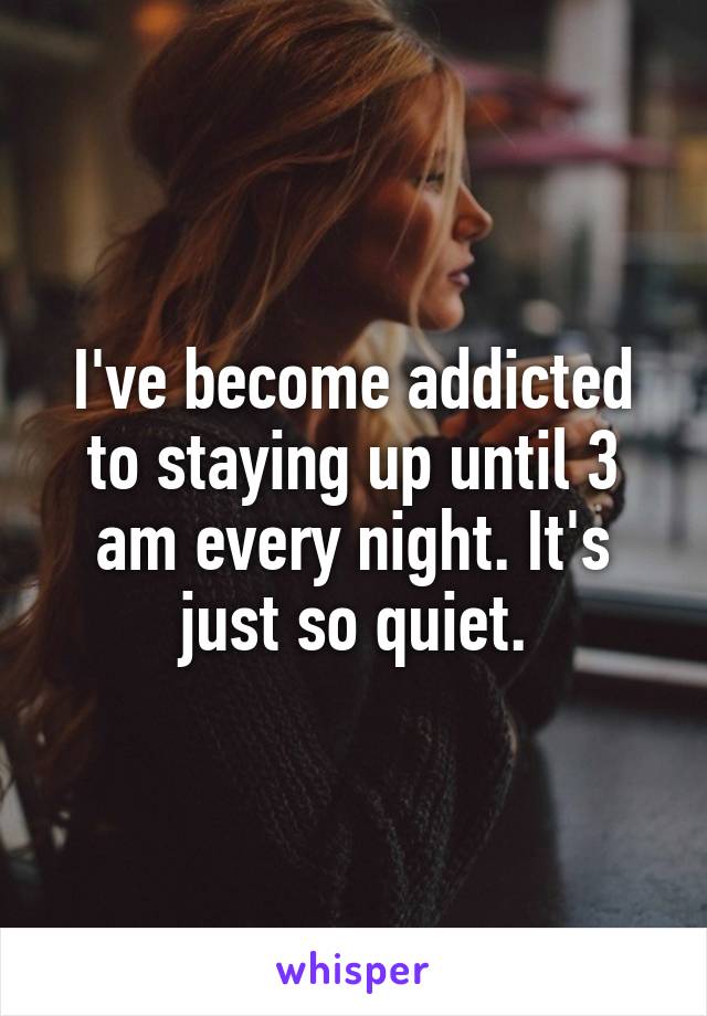 I've become addicted to staying up until 3 am every night. It's just so quiet.