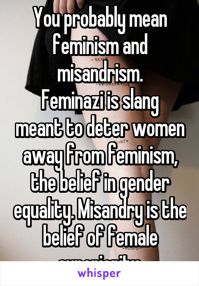 You probably mean feminism and misandrism.
Feminazi is slang meant to deter women away from feminism, the belief in gender equality. Misandry is the belief of female superiority.