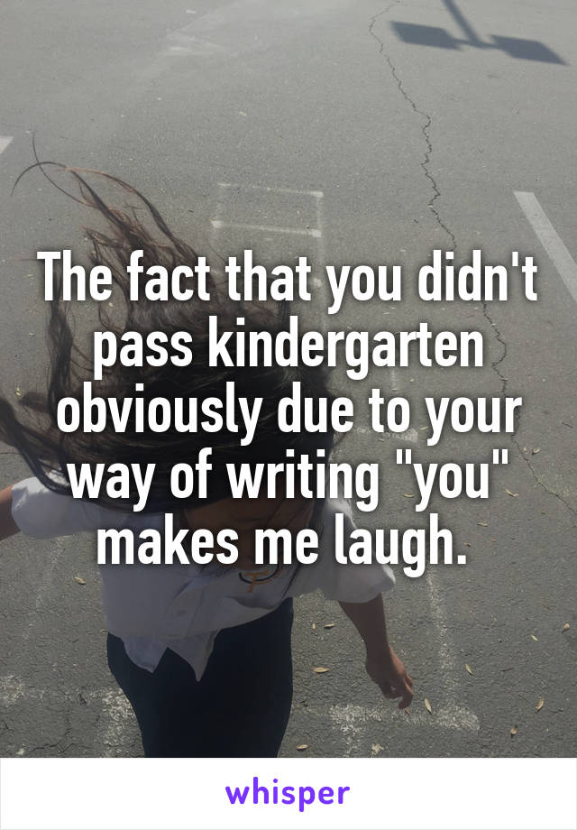 The fact that you didn't pass kindergarten obviously due to your way of writing "you" makes me laugh. 