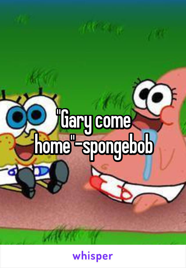 "Gary come home"-spongebob