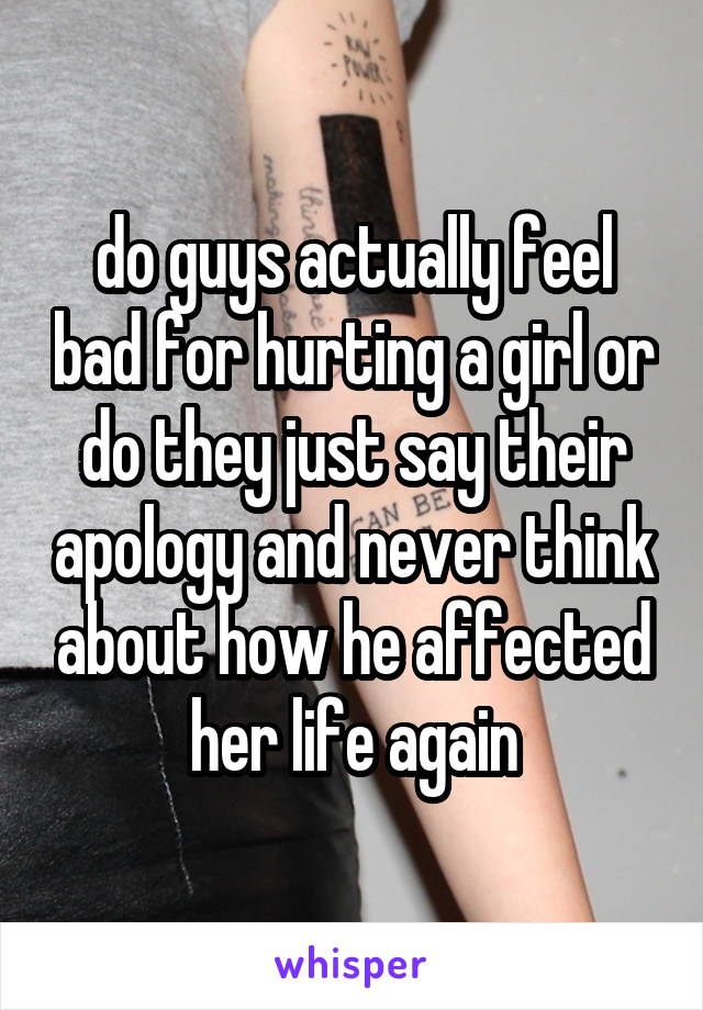 do guys actually feel bad for hurting a girl or do they just say their apology and never think about how he affected her life again