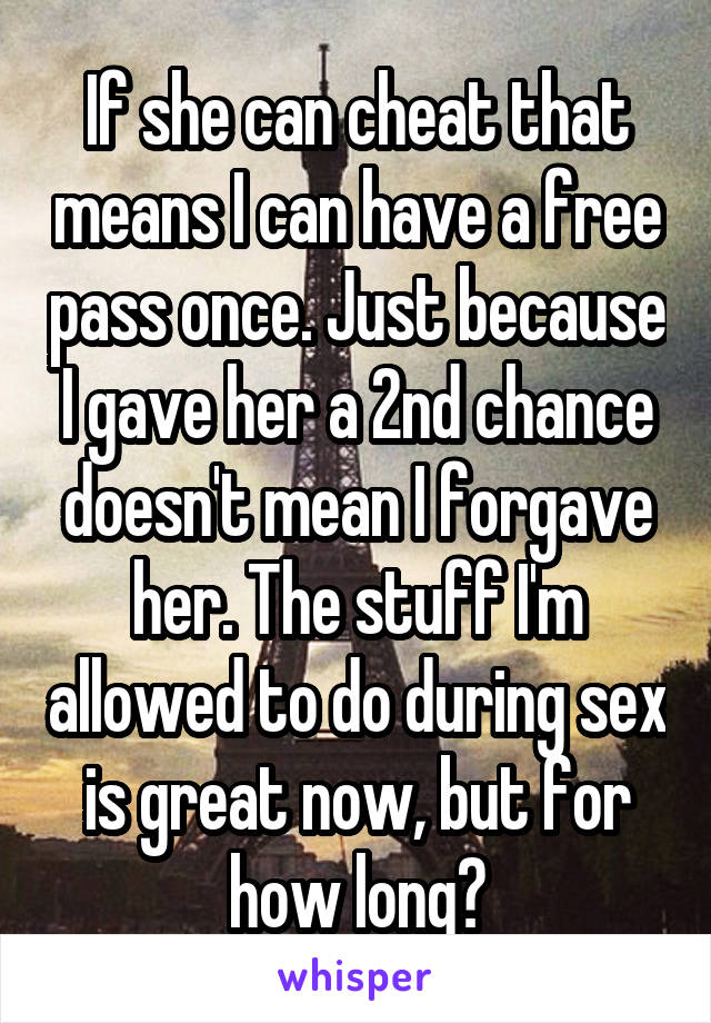 If she can cheat that means I can have a free pass once. Just because I gave her a 2nd chance doesn't mean I forgave her. The stuff I'm allowed to do during sex is great now, but for how long?