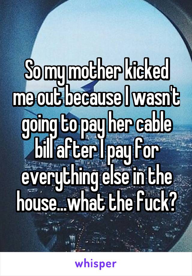 So my mother kicked me out because I wasn't going to pay her cable bill after I pay for everything else in the house...what the fuck?
