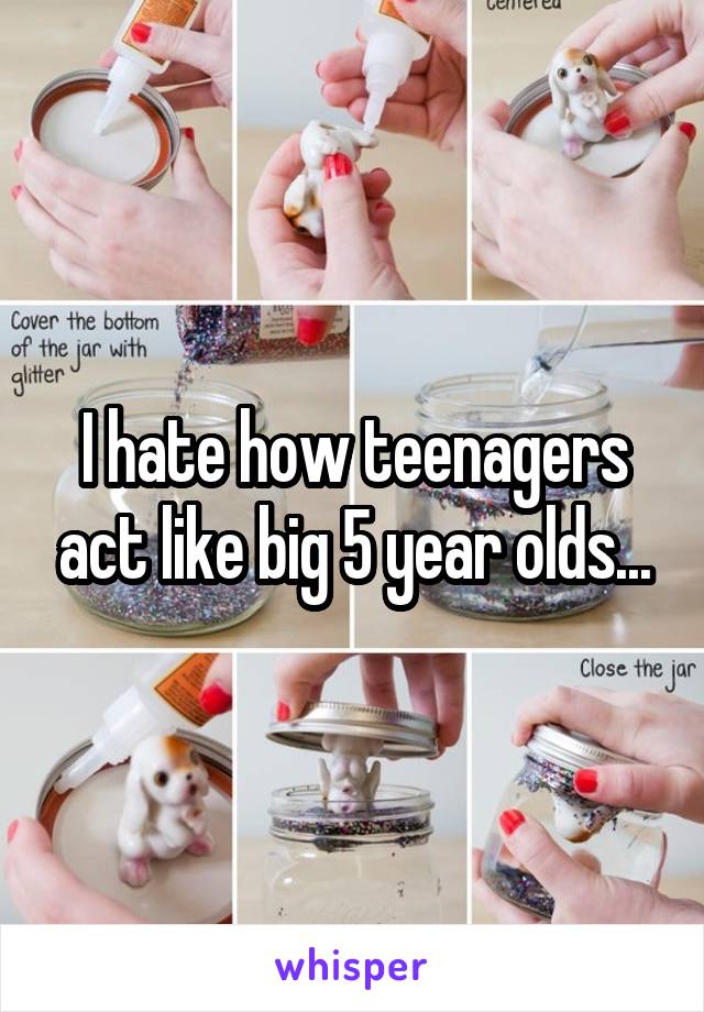 I hate how teenagers act like big 5 year olds...