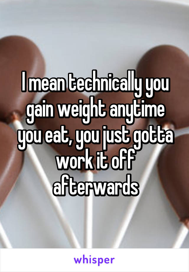 I mean technically you gain weight anytime you eat, you just gotta work it off afterwards