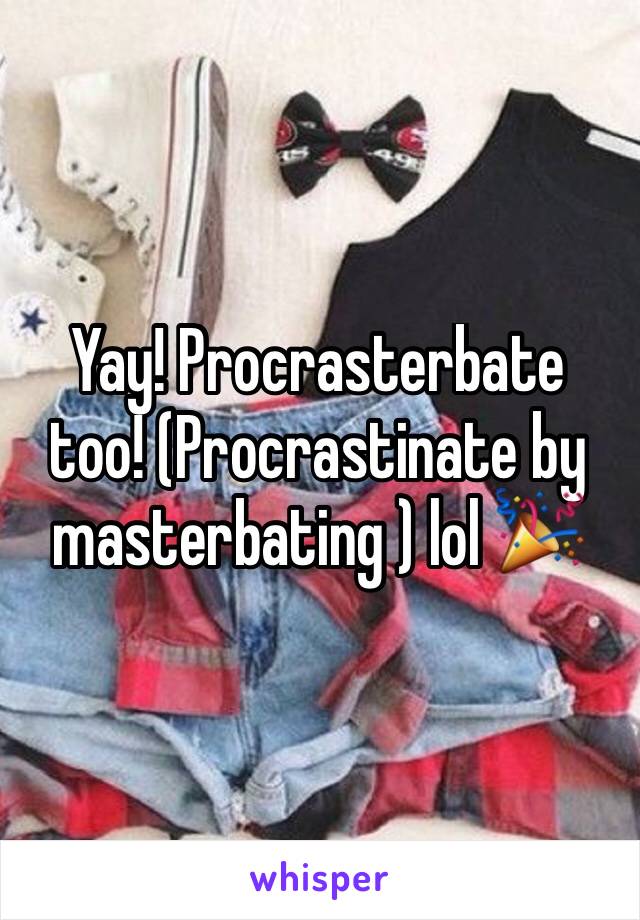 Yay! Procrasterbate too! (Procrastinate by masterbating ) lol 🎉