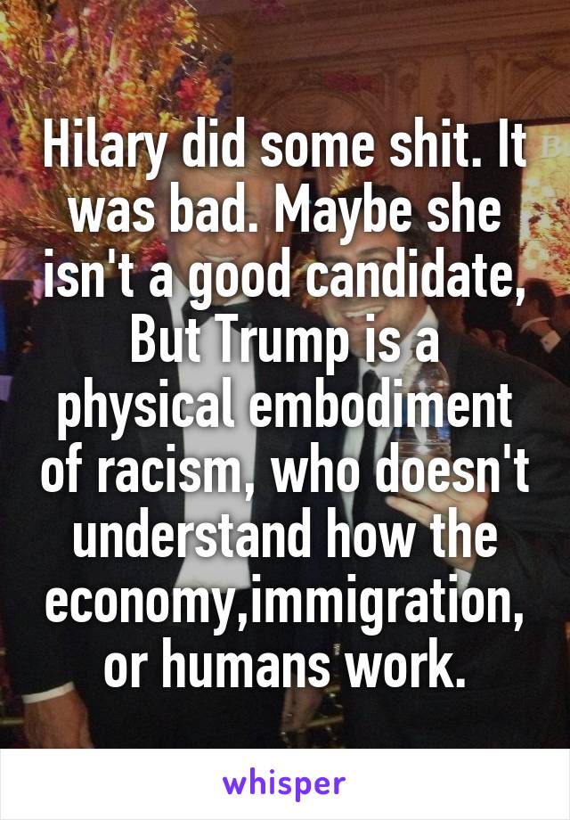 Hilary did some shit. It was bad. Maybe she isn't a good candidate, But Trump is a physical embodiment of racism, who doesn't understand how the economy,immigration, or humans work.