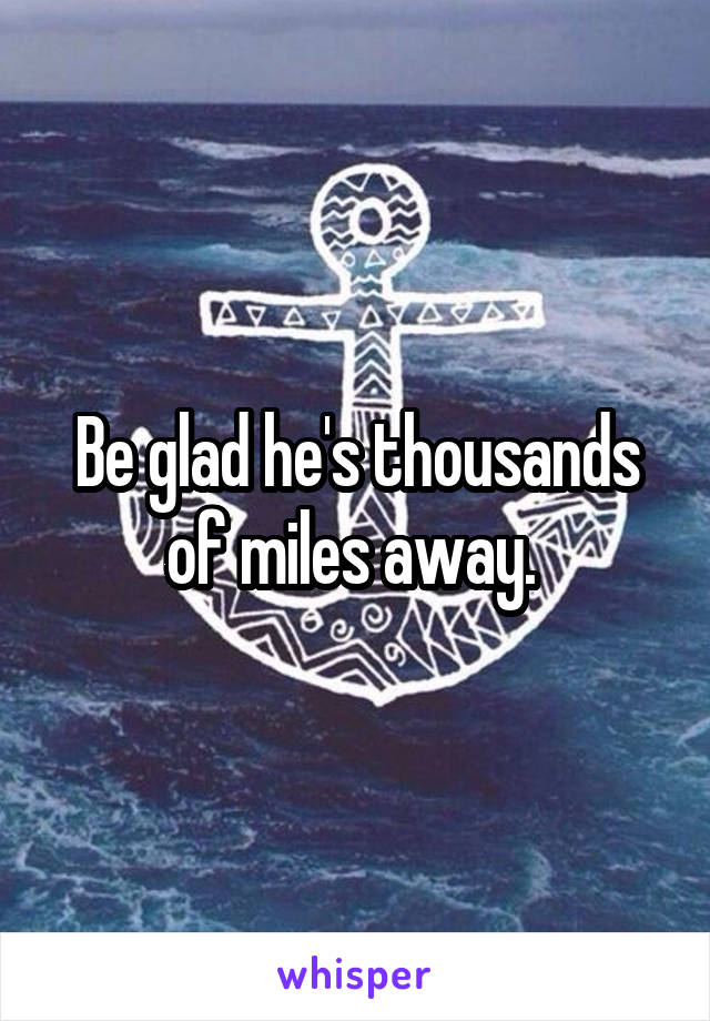 Be glad he's thousands of miles away. 