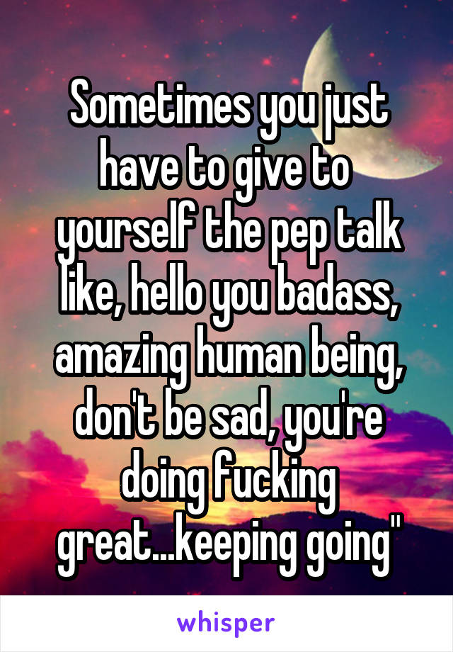 Sometimes you just have to give to  yourself the pep talk like, hello you badass, amazing human being, don't be sad, you're doing fucking great...keeping going"