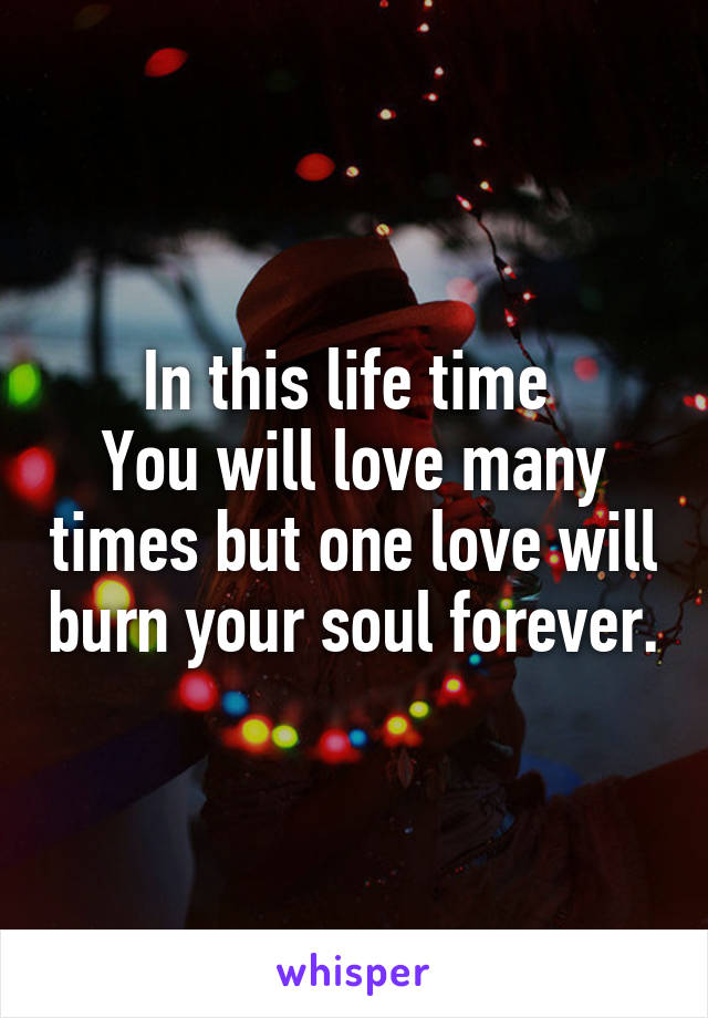 In this life time 
You will love many times but one love will burn your soul forever.
