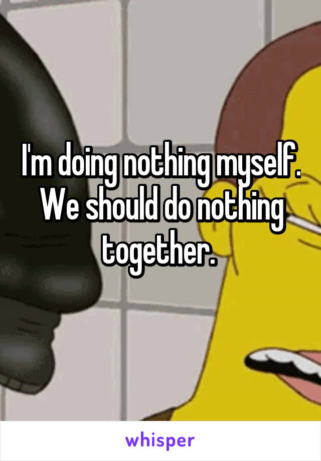 I'm doing nothing myself. We should do nothing together. 
