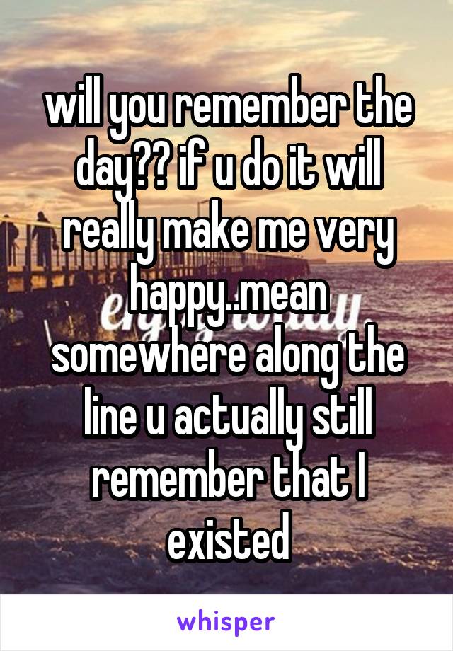 will you remember the day?? if u do it will really make me very happy..mean somewhere along the line u actually still remember that I existed