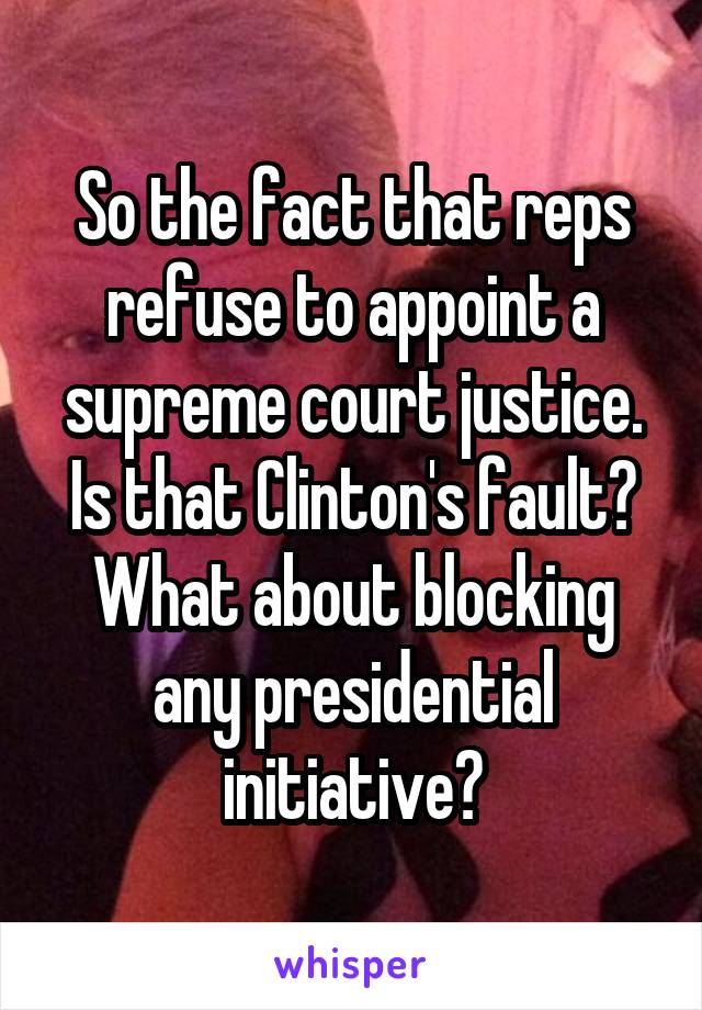 So the fact that reps refuse to appoint a supreme court justice.
Is that Clinton's fault?
What about blocking any presidential initiative?