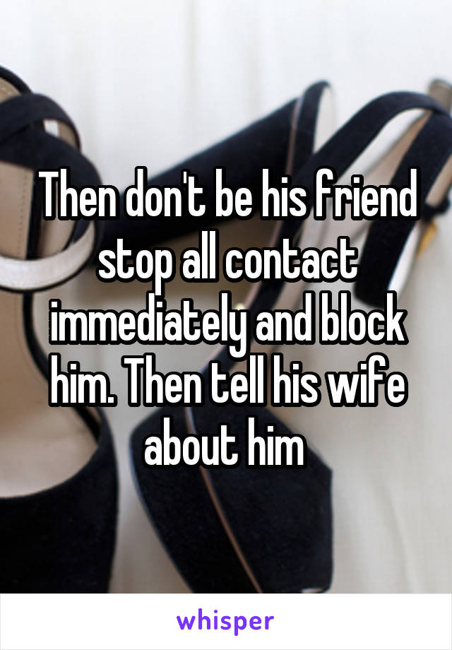 Then don't be his friend stop all contact immediately and block him. Then tell his wife about him 