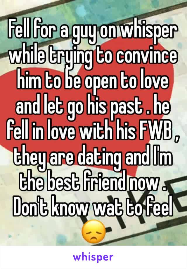 Fell for a guy on whisper while trying to convince him to be open to love and let go his past . he fell in love with his FWB , they are dating and I'm the best friend now . Don't know wat to feel 😞