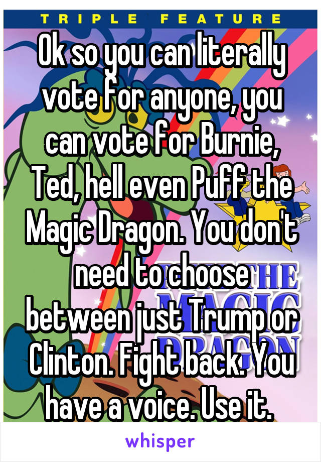 Ok so you can literally vote for anyone, you can vote for Burnie, Ted, hell even Puff the Magic Dragon. You don't need to choose between just Trump or Clinton. Fight back. You have a voice. Use it. 