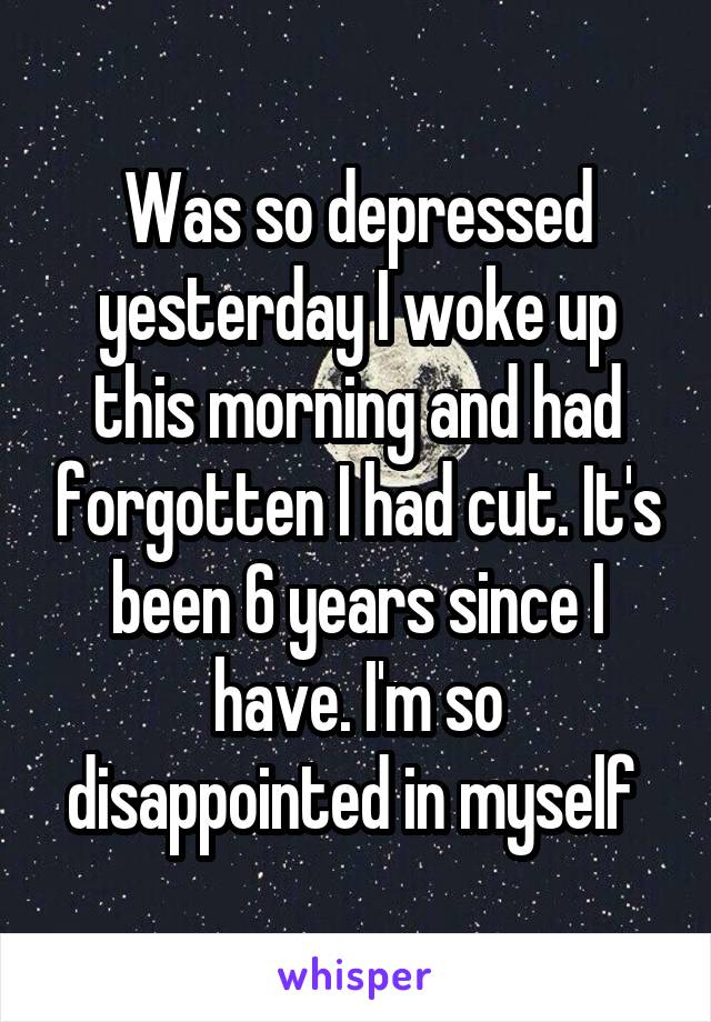 Was so depressed yesterday I woke up this morning and had forgotten I had cut. It's been 6 years since I have. I'm so disappointed in myself 