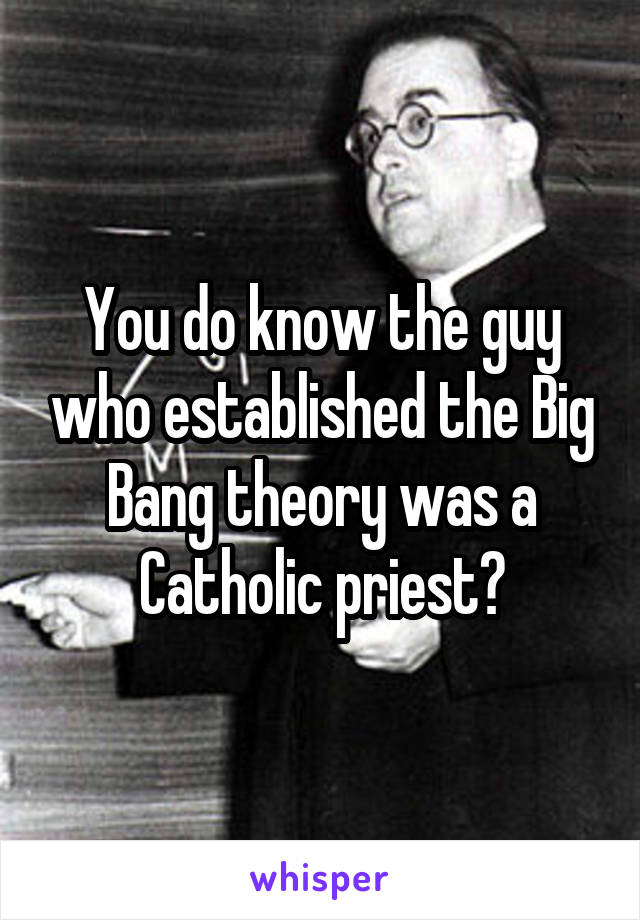 You do know the guy who established the Big Bang theory was a Catholic priest?