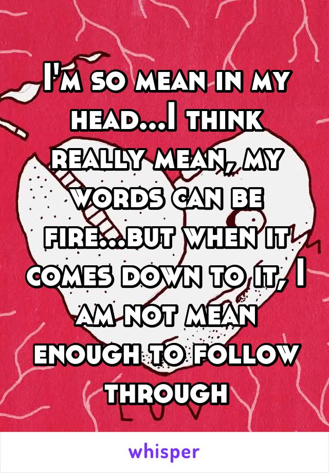 I'm so mean in my head...I think really mean, my words can be fire...but when it comes down to it, I am not mean enough to follow through