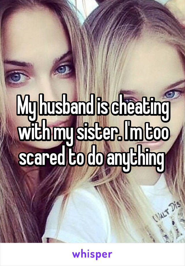 My husband is cheating with my sister. I'm too scared to do anything 