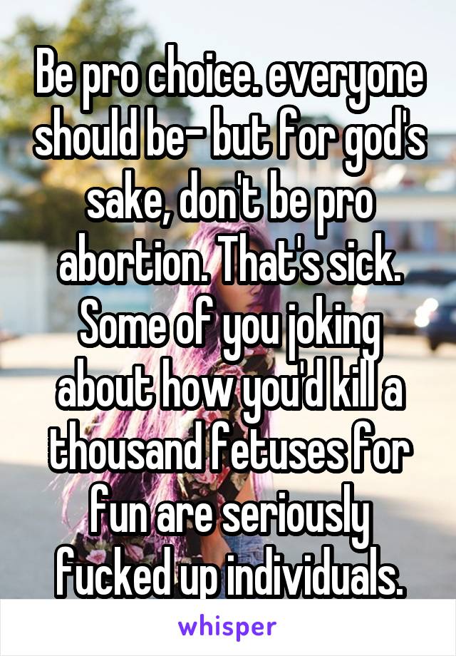 Be pro choice. everyone should be- but for god's sake, don't be pro abortion. That's sick. Some of you joking about how you'd kill a thousand fetuses for fun are seriously fucked up individuals.