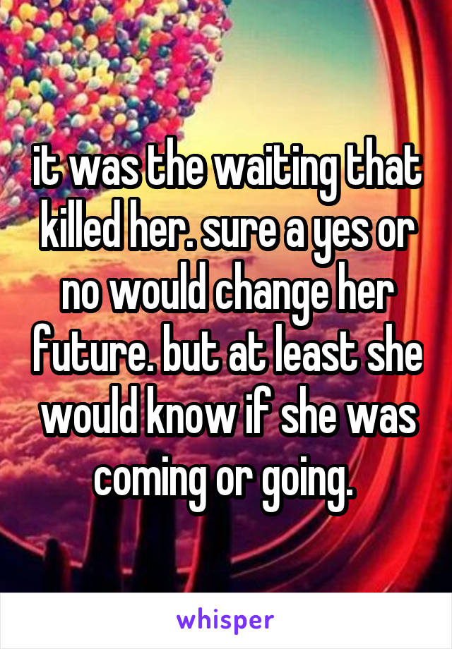 it was the waiting that killed her. sure a yes or no would change her future. but at least she would know if she was coming or going. 