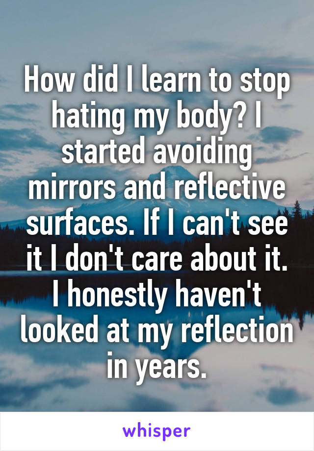 How did I learn to stop hating my body? I started avoiding mirrors and reflective surfaces. If I can't see it I don't care about it. I honestly haven't looked at my reflection in years.