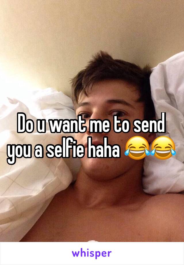 Do u want me to send you a selfie haha 😂😂