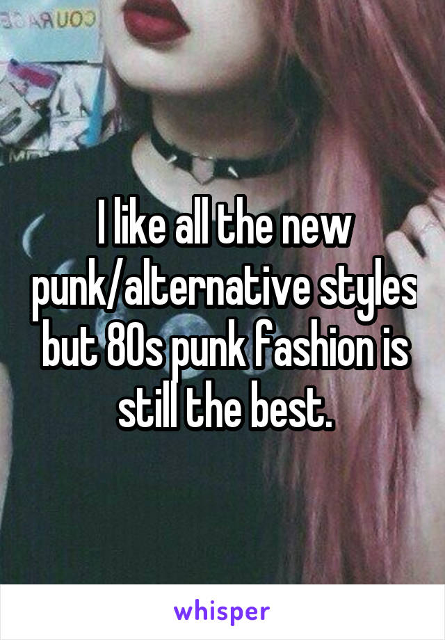 I like all the new punk/alternative styles but 80s punk fashion is still the best.