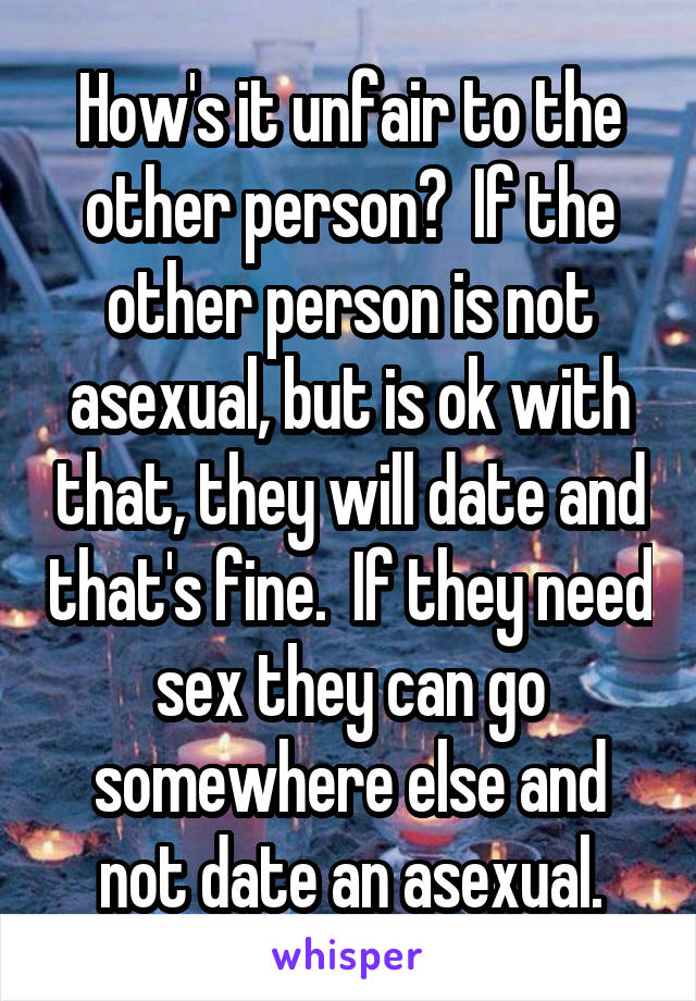 How's it unfair to the other person?  If the other person is not asexual, but is ok with that, they will date and that's fine.  If they need sex they can go somewhere else and not date an asexual.