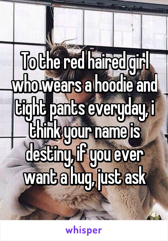 To the red haired girl who wears a hoodie and tight pants everyday, i think your name is destiny, if you ever want a hug, just ask