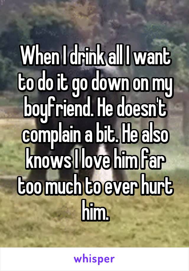 When I drink all I want to do it go down on my boyfriend. He doesn't complain a bit. He also knows I love him far too much to ever hurt him.