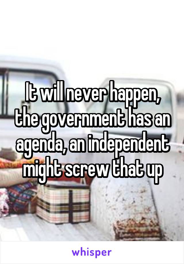 It will never happen, the government has an agenda, an independent might screw that up