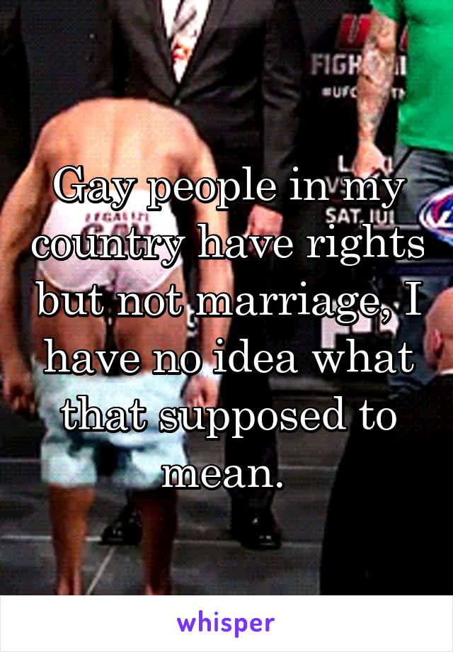 Gay people in my country have rights but not marriage, I have no idea what that supposed to mean. 