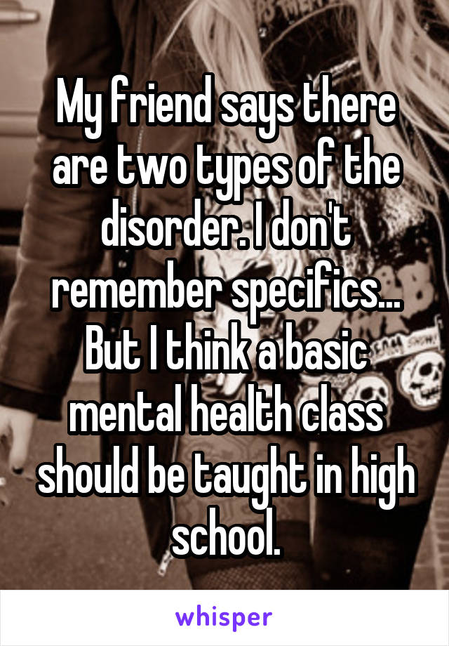 My friend says there are two types of the disorder. I don't remember specifics... But I think a basic mental health class should be taught in high school.