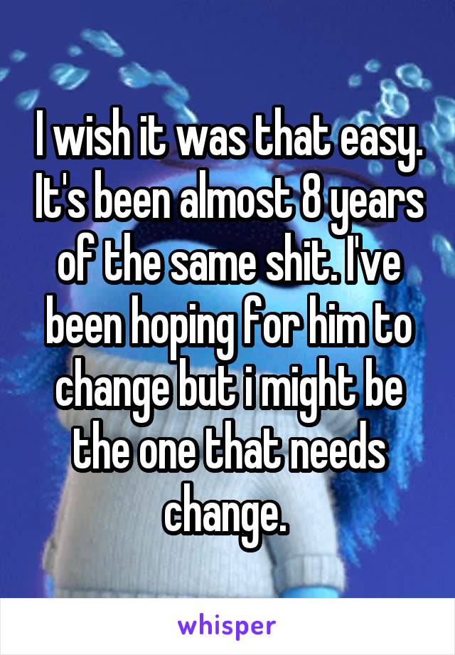 I wish it was that easy. It's been almost 8 years of the same shit. I've been hoping for him to change but i might be the one that needs change. 