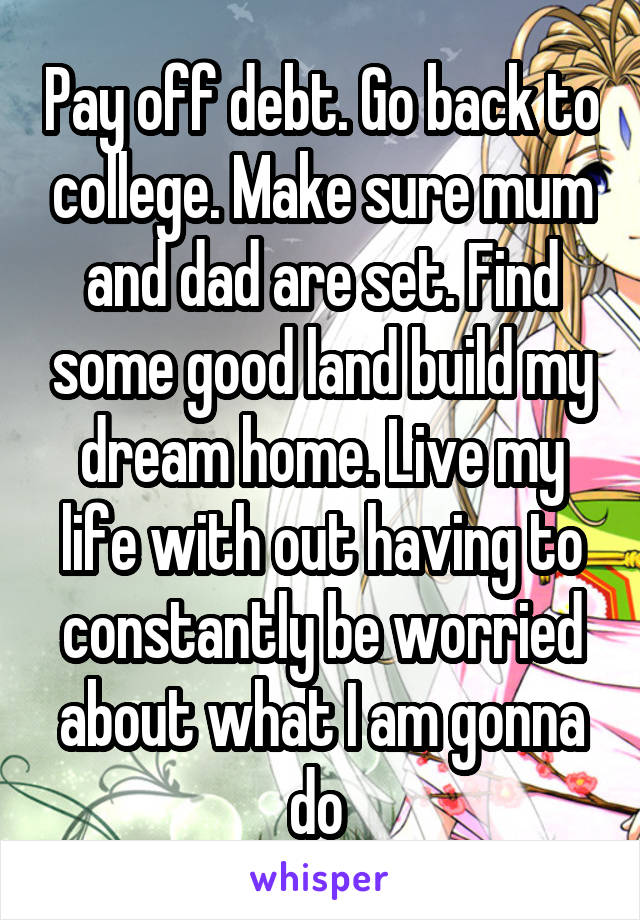 Pay off debt. Go back to college. Make sure mum and dad are set. Find some good land build my dream home. Live my life with out having to constantly be worried about what I am gonna do 